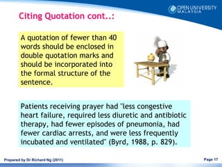 Citing Quotation cont..:

         A quotation of fewer than 40
         words should be enclosed in
         double quotation marks and
         should be incorporated into
         the formal structure of the
         sentence.  


         Patients receiving prayer had "less congestive
         heart failure, required less diuretic and antibiotic
         therapy, had fewer episodes of pneumonia, had
         fewer cardiac arrests, and were less frequently
         incubated and ventilated" (Byrd, 1988, p. 829). 

Prepared by Dr Richard Ng (2011)                                Page 17
 