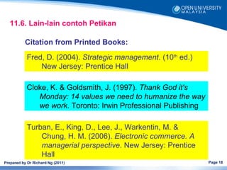 11.6. Lain-lain contoh Petikan

           Citation from Printed Books:

            Fred, D. (2004). Strategic management. (10th ed.)
                New Jersey: Prentice Hall

            Cloke, K. & Goldsmith, J. (1997). Thank God it's
               Monday: 14 values we need to humanize the way
               we work. Toronto: Irwin Professional Publishing

            Turban, E., King, D., Lee, J., Warkentin, M. &
                Chung, H. M. (2006). Electronic commerce. A
                managerial perspective. New Jersey: Prentice
                Hall
Prepared by Dr Richard Ng (2011)                                 Page 18
 