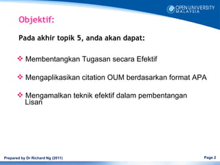 Objektif:

        Pada akhir topik 5, anda akan dapat:

        Membentangkan Tugasan secara Efektif

        Mengaplikasikan citation OUM berdasarkan format APA

        Mengamalkan teknik efektif dalam pembentangan
         Lisan




Prepared by Dr Richard Ng (2011)                           Page 2
 