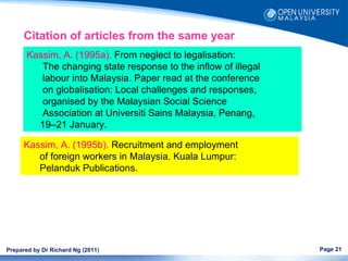 Citation of articles from the same year
       Kassim, A. (1995a). From neglect to legalisation:
          The changing state response to the inflow of illegal
          labour into Malaysia. Paper read at the conference
          on globalisation: Local challenges and responses,
          organised by the Malaysian Social Science
          Association at Universiti Sains Malaysia, Penang,
         19–21 January.

      Kassim, A. (1995b). Recruitment and employment
         of foreign workers in Malaysia. Kuala Lumpur:
         Pelanduk Publications.




Prepared by Dr Richard Ng (2011)                                 Page 21
 