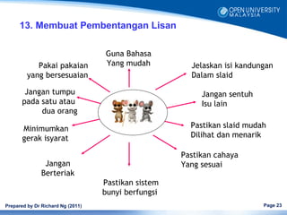 13. Membuat Pembentangan Lisan

                                   Guna Bahasa
            Pakai pakaian          Yang mudah          Jelaskan isi kandungan
         yang bersesuaian                              Dalam slaid

        Jangan tumpu                                      Jangan sentuh
       pada satu atau                                     Isu lain
            dua orang

       Minimumkan                                      Pastikan slaid mudah
       gerak isyarat                                   Dilihat dan menarik

                                                     Pastikan cahaya
                Jangan                               Yang sesuai
               Berteriak
                                   Pastikan sistem
                                   bunyi berfungsi
Prepared by Dr Richard Ng (2011)                                          Page 23
 
