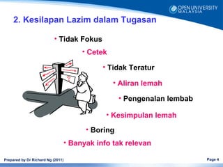2. Kesilapan Lazim dalam Tugasan

                           • Tidak Fokus
                                        • Cetek

                                              • Tidak Teratur

                                                  • Aliran lemah

                                                    • Pengenalan lembab

                                               • Kesimpulan lemah
                                         • Boring
                                   • Banyak info tak relevan

Prepared by Dr Richard Ng (2011)                                          Page 4
 
