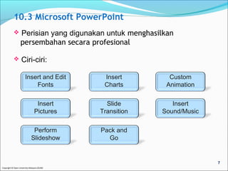 10.3 Microsoft PowerPoint 
 Perisian yang digunakan untuk menghasilkan 
persembahan secara profesional 
 Ciri-ciri: 
Insert and Edit 
Fonts 
Insert 
Pictures 
Copyright © Open University Malaysia (OUM) 
Insert 
Charts 
Slide 
Transition 
Custom 
Animation 
Insert 
Sound/Music 
Perform 
Slideshow 
Pack and 
Go 
7 
 