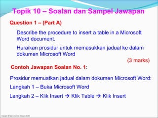 Topik 10 – Soalan dan Sampel Jawapan 
Question 1 – (Part A) 
Describe the procedure to insert a table in a Microsoft 
Word document. 
Huraikan prosidur untuk memasukkan jadual ke dalam 
dokumen Microsoft Word 
Contoh Jawapan Soalan No. 1: 
Prosidur memuatkan jadual dalam dokumen Microsoft Word: 
Langkah 1 – Buka Microsoft Word 
Langkah 2 – Klik Insert  Klik Table  Klik Insert 
Copyright © Open University Malaysia (OUM) 
(3 marks) 
 