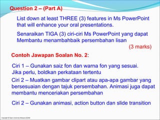 Question 2 – (Part A) 
List down at least THREE (3) features in Ms PowerPoint 
that will enhance your oral presentations. 
Senaraikan TIGA (3) ciri-ciri Ms PowerPoint yang dapat 
Membantu menambahbaik persembahan lisan 
Copyright © Open University Malaysia (OUM) 
(3 marks) 
Contoh Jawapan Soalan No. 2: 
Ciri 1 – Gunakan saiz fon dan warna fon yang sesuai. 
Jika perlu, boldkan perkataan tertentu 
Ciri 2 – Muatkan gambar clipart atau apa-apa gambar yang 
bersesuaian dengan tajuk persembahan. Animasi juga dapat 
membantu menceriakan persembahan 
Ciri 2 – Gunakan animasi, action button dan slide transition 
 