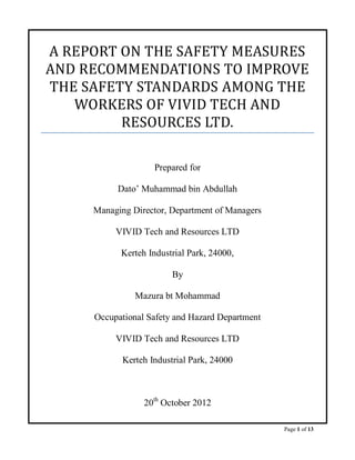 A REPORT ON THE SAFETY MEASURES
AND RECOMMENDATIONS TO IMPROVE
THE SAFETY STANDARDS AMONG THE
   WORKERS OF VIVID TECH AND
         RESOURCES LTD.

                    Prepared for

          Dato’ Muhammad bin Abdullah

     Managing Director, Department of Managers

          VIVID Tech and Resources LTD

           Kerteh Industrial Park, 24000,

                         By

               Mazura bt Mohammad

     Occupational Safety and Hazard Department

          VIVID Tech and Resources LTD

            Kerteh Industrial Park, 24000



                 20th October 2012

                                                 Page 1 of 13
 