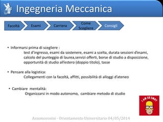 Ingegneria Meccanica
Assomorosini - Orientamento Universitario 04/05/2014
Facoltà Esami Carriera
Come
Scegliere
Consigli
• Informarsi prima di scegliere :
test d’ingresso, esami da sostenere, esami a scelta, durata sessioni d’esami,
calcolo del punteggio di laurea,servizi offerti, borse di studio a disposizione,
opportunità di studio all’estero (doppio titolo), tasse
• Pensare alla logistica:
Collegamenti con la facoltà, affitti, possibilità di alloggi d’ateneo
• Cambiare mentalità:
Organizzarsi in modo autonomo, cambiare metodo di studio
 