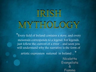 IRISH
MYTHOLOGY
"Every field of Ireland contains a story, and every
mountain corresponds to a legend. For legends,
just follow the current of a river - and soon you
will understand why the narrative is the form of
artistic expression national in Ireland ... "
Nicoletta
Evangelista
&
Fiamma
 