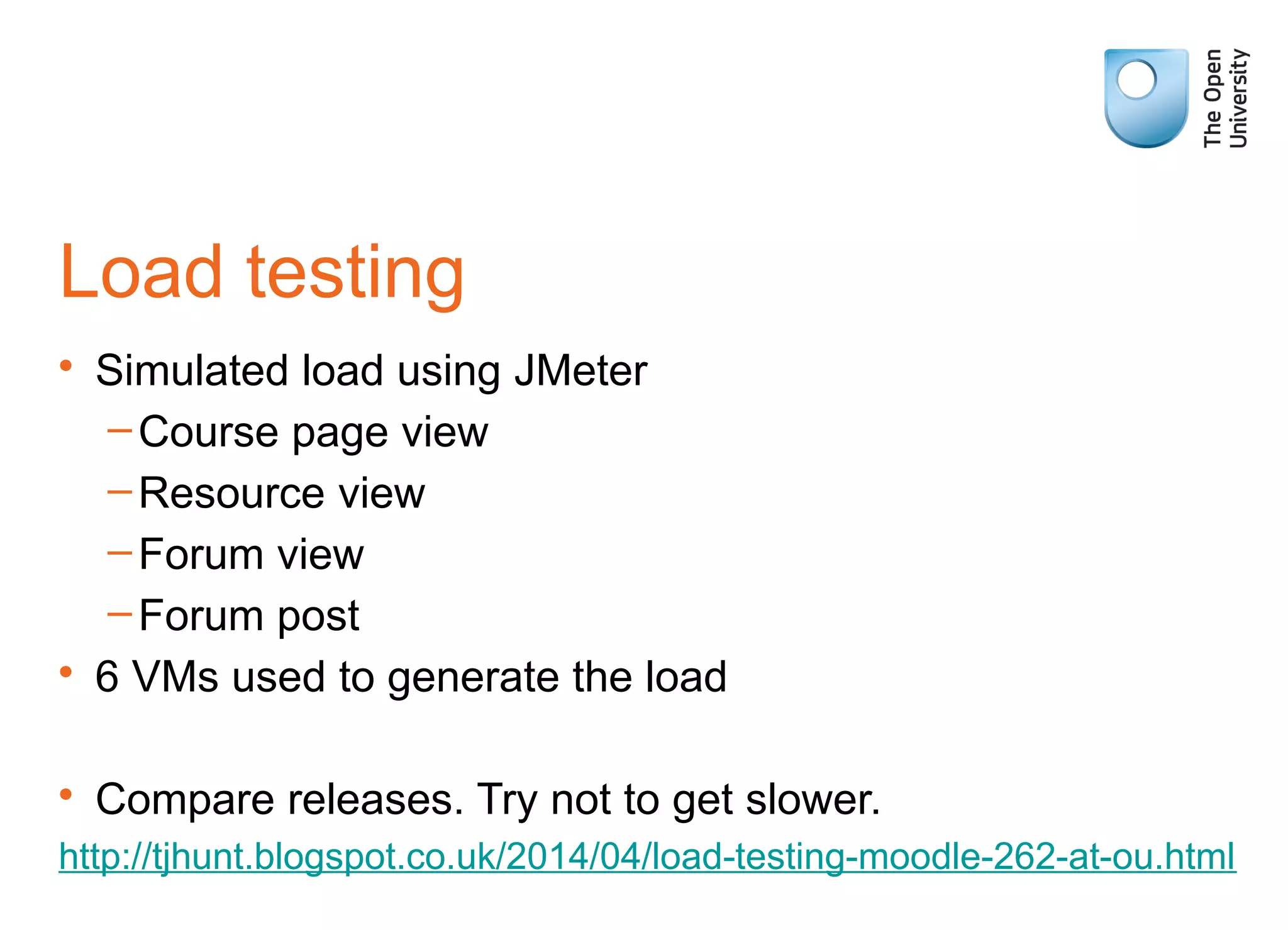 Load testing
• Simulated load using JMeter
–Course page view
–Resource view
–Forum view
–Forum post
• 6 VMs used to generate the load
• Compare releases. Try not to get slower.
http://tjhunt.blogspot.co.uk/2014/04/load-testing-moodle-262-at-ou.html
 