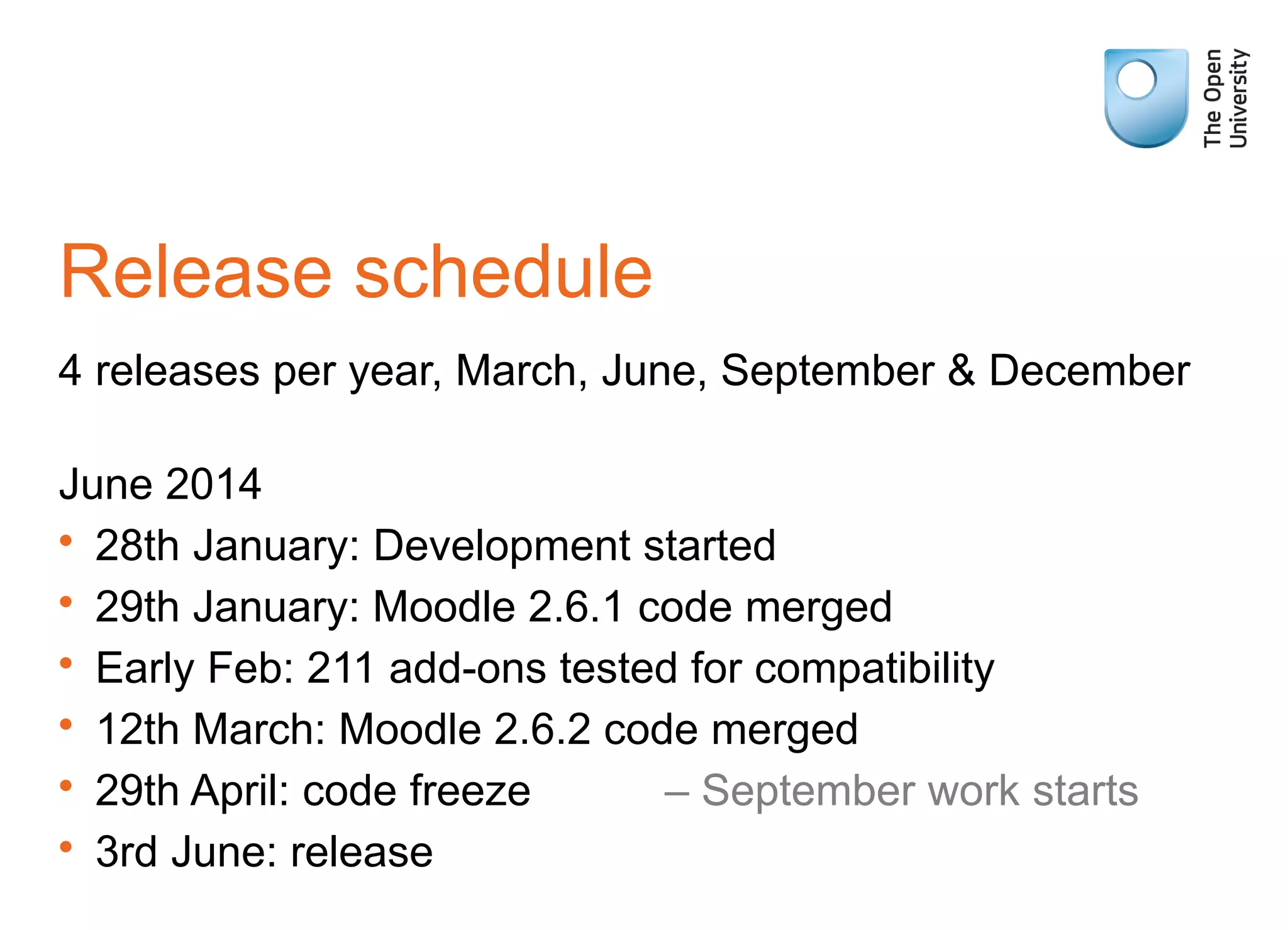 Release schedule
4 releases per year, March, June, September & December
June 2014
• 28th January: Development started
• 29th January: Moodle 2.6.1 code merged
• Early Feb: 211 add-ons tested for compatibility
• 12th March: Moodle 2.6.2 code merged
• 29th April: code freeze – September work starts
• 3rd June: release
 