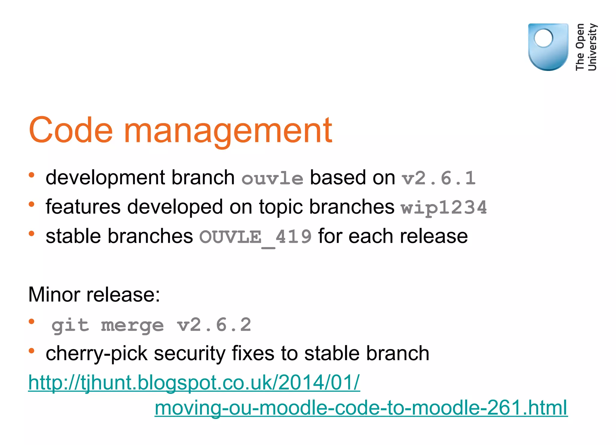 Code management
• development branch ouvle based on v2.6.1
• features developed on topic branches wip1234
• stable branches OUVLE_419 for each release
Minor release:
• git merge v2.6.2
• cherry-pick security fixes to stable branch
http://tjhunt.blogspot.co.uk/2014/01/
moving-ou-moodle-code-to-moodle-261.html
 