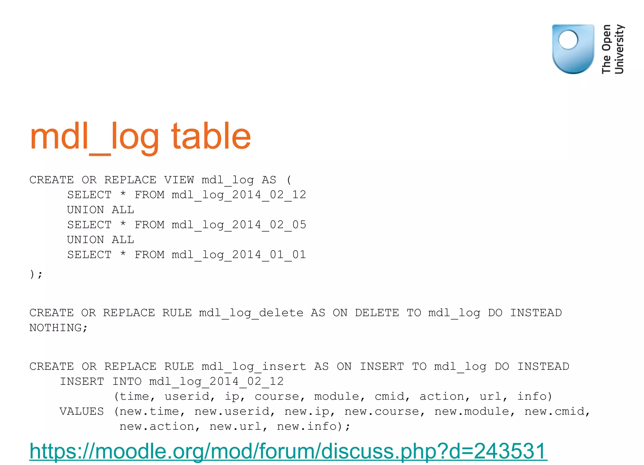 mdl_log table
CREATE OR REPLACE VIEW mdl_log AS (
SELECT * FROM mdl_log_2014_02_12
UNION ALL
SELECT * FROM mdl_log_2014_02_05
UNION ALL
SELECT * FROM mdl_log_2014_01_01
);
CREATE OR REPLACE RULE mdl_log_delete AS ON DELETE TO mdl_log DO INSTEAD
NOTHING;
CREATE OR REPLACE RULE mdl_log_insert AS ON INSERT TO mdl_log DO INSTEAD
INSERT INTO mdl_log_2014_02_12
(time, userid, ip, course, module, cmid, action, url, info)
VALUES (new.time, new.userid, new.ip, new.course, new.module, new.cmid,
new.action, new.url, new.info);
https://moodle.org/mod/forum/discuss.php?d=243531
 