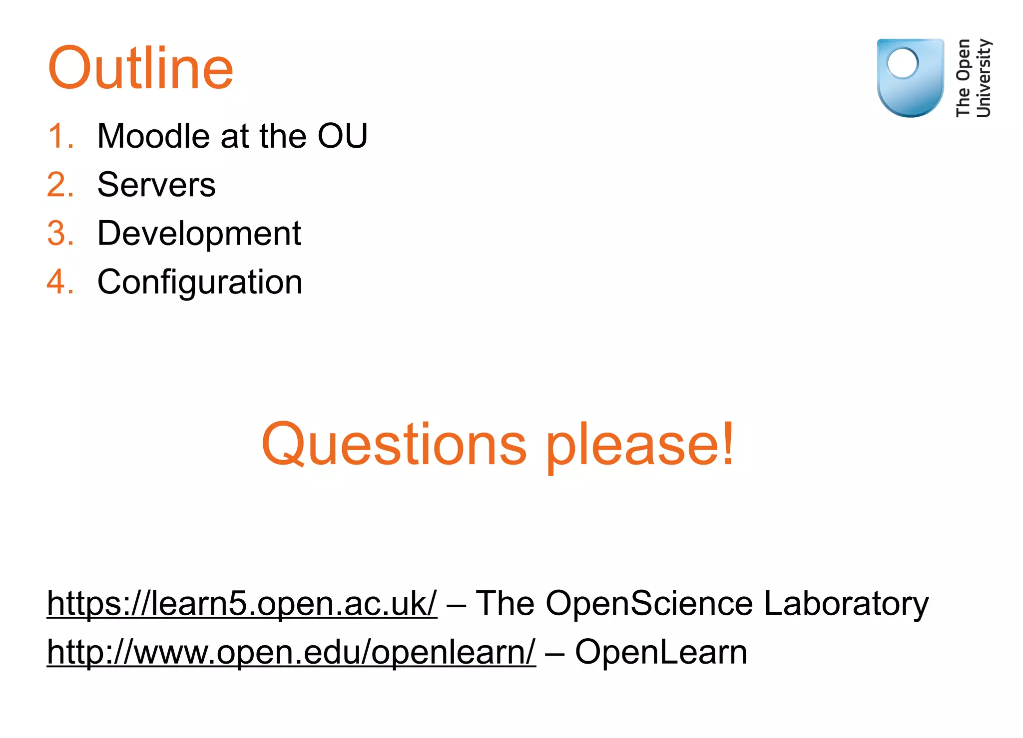 Outline
1. Moodle at the OU
2. Servers
3. Development
4. Configuration
Questions please!
https://learn5.open.ac.uk/ – The OpenScience Laboratory
http://www.open.edu/openlearn/ – OpenLearn
 