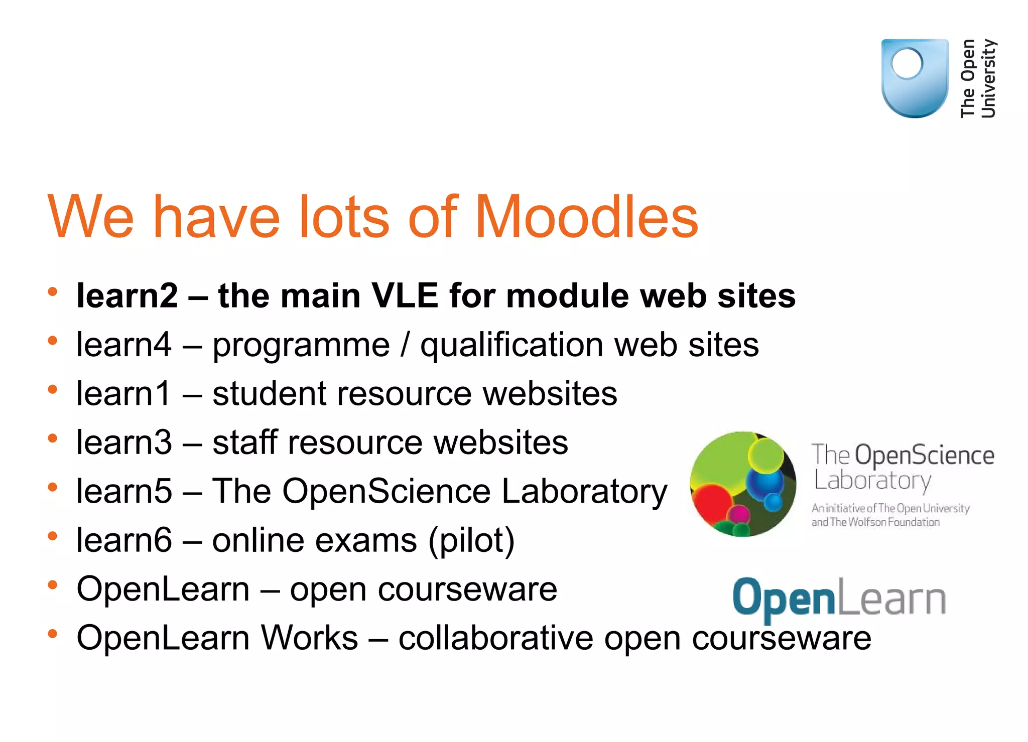 We have lots of Moodles
• learn2 – the main VLE for module web sites
• learn4 – programme / qualification web sites
• learn1 – student resource websites
• learn3 – staff resource websites
• learn5 – The OpenScience Laboratory
• learn6 – online exams (pilot)
• OpenLearn – open courseware
• OpenLearn Works – collaborative open courseware
 