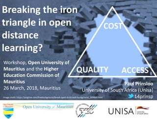 Breaking the iron
triangle in open
distance
learning?
Workshop, Open University of
Mauritius and the Higher
Education Commission of
Mauritius
26 March, 2018, Mauritius
Paul Prinsloo
University of South Africa (Unisa)
14prinspImage credit: https://pngtree.com/freebackground/break-open-brick-wall-background_509888.html
COST
QUALITY ACCESS
 