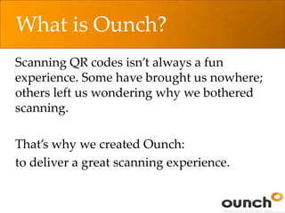 What is Ounch?
Scanning QR codes isn’t always a fun
experience. Some have brought us nowhere;
others left us wondering why we bothered
scanning.
That’s why we created Ounch:
to deliver a great scanning experience.
 