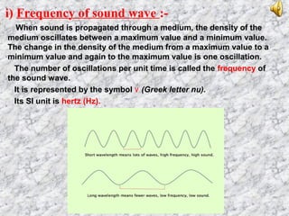 i) Frequency of sound wave :-
When sound is propagated through a medium, the density of the
medium oscillates between a maximum value and a minimum value.
The change in the density of the medium from a maximum value to a
minimum value and again to the maximum value is one oscillation.
The number of oscillations per unit time is called the frequency of
the sound wave.
It is represented by the symbol ٧ (Greek letter nu).
Its SI unit is hertz (Hz).
 