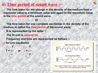 ii) Time period of sound wave :-
The time taken for the change in the density of the medium from a
maximum value to a minimum value and again to the maximum value
is the time period of the sound wave.
Or
The time taken for one complete oscillation in the density of the
medium is called the time period of the sound wave.
It is represented by the letter T.
The SI unit is second (s).
Frequency and time are represented as follows :-
٧ for one oscillation
1 1
T = ---- or ٧ = ----
٧ T
 