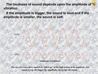 The loudness of sound depends upon the amplitude of
vibration.
If the amplitude is bigger, the sound is loud and if the
amplitude is smaller, the sound is soft.
Amplitude is Loudness
The size of a wave (how much it is "piled up" at the high points) is its amplitude. For
sound waves, the bigger the amplitude, the louder the sound.
 