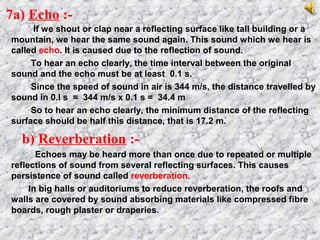 7a) Echo :-
If we shout or clap near a reflecting surface like tall building or a
mountain, we hear the same sound again. This sound which we hear is
called echo. It is caused due to the reflection of sound.
To hear an echo clearly, the time interval between the original
sound and the echo must be at least 0.1 s.
Since the speed of sound in air is 344 m/s, the distance travelled by
sound in 0.I s = 344 m/s x 0.1 s = 34.4 m
So to hear an echo clearly, the minimum distance of the reflecting
surface should be half this distance, that is 17.2 m.
b) Reverberation :-
Echoes may be heard more than once due to repeated or multiple
reflections of sound from several reflecting surfaces. This causes
persistence of sound called reverberation.
In big halls or auditoriums to reduce reverberation, the roofs and
walls are covered by sound absorbing materials like compressed fibre
boards, rough plaster or draperies.
 