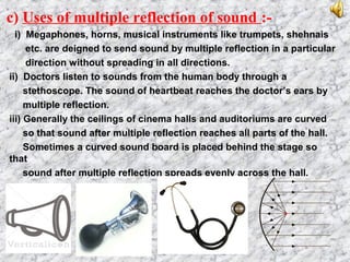 c) Uses of multiple reflection of sound :-
i) Megaphones, horns, musical instruments like trumpets, shehnais
etc. are deigned to send sound by multiple reflection in a particular
direction without spreading in all directions.
ii) Doctors listen to sounds from the human body through a
stethoscope. The sound of heartbeat reaches the doctor’s ears by
multiple reflection.
iii) Generally the ceilings of cinema halls and auditoriums are curved
so that sound after multiple reflection reaches all parts of the hall.
Sometimes a curved sound board is placed behind the stage so
that
sound after multiple reflection spreads evenly across the hall.
 