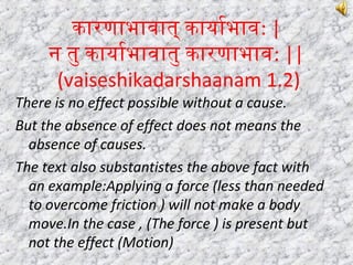 कारणाभावात् कायार्याभाव: |
न तु कायार्याभावातु कारणाभाव: ||
(vaiseshikadarshaanam 1.2)
There is no effect possible without a cause.
But the absence of effect does not means the
absence of causes.
The text also substantistes the above fact with
an example:Applying a force (less than needed
to overcome friction ) will not make a body
move.In the case , (The force ) is present but
not the effect (Motion)
 