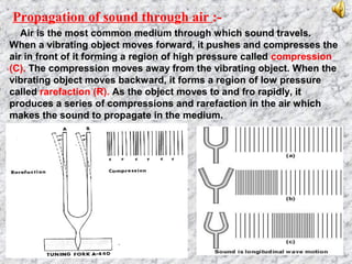 Propagation of sound through air :-
Air is the most common medium through which sound travels.
When a vibrating object moves forward, it pushes and compresses the
air in front of it forming a region of high pressure called compression
(C). The compression moves away from the vibrating object. When the
vibrating object moves backward, it forms a region of low pressure
called rarefaction (R). As the object moves to and fro rapidly, it
produces a series of compressions and rarefaction in the air which
makes the sound to propagate in the medium.
 