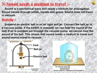 3) Sound needs a medium to travel :-
Sound is a mechanical wave and needs a medium for propagation.
Sound travels through solids, liquids and gases. Sound does not travel
in vacuum.
Activity:-
Suspend an electric bell in an air tight bell jar. Connect the bell jar to
a vacuum pump. If the switch is pressed, we can hear the sound of the
bell. If air is pumped out through the vacuum pump, we cannot hear the
sound of the bell. This shows that sound needs a medium to travel and
sound cannot travel in vacuum.
Bell jar
Electric bell
Cork
 