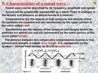 5) Characteristics of a sound wave :-
Sound wave can be described by its frequency, amplitude and speed.
Sound can be graphically represented as a wave. There is changes in
the density and pressure as sound moves in a medium.
Compressions are the regions of high pressure and density where
the particles are crowded and are represented by the upper portion of
the curve called crest.
Rarefactions are the regions of low pressure and density where the
particles are spread out and are represented by the lower portion of the
curve called trough.
The distance between two consecutive compressions (crests) or two
consecutive troughs is called wave length. It is represented by the
symbol . (Greek letter lamda). Its SI unit is metre (m).
compression rarefaction
Crest
Troug
h
λλ
PressureorDensity
λ
 