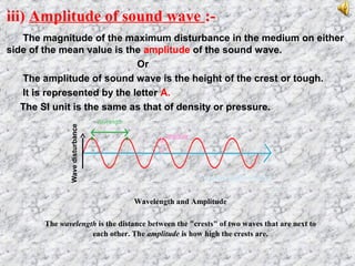 iii) Amplitude of sound wave :-
The magnitude of the maximum disturbance in the medium on either
side of the mean value is the amplitude of the sound wave.
Or
The amplitude of sound wave is the height of the crest or tough.
It is represented by the letter A.
The SI unit is the same as that of density or pressure.
Wavelength and Amplitude
The wavelength is the distance between the "crests" of two waves that are next to
each other. The amplitude is how high the crests are.
Wavedisturbance
 