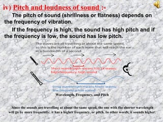 iv) Pitch and loudness of sound :-
The pitch of sound (shrillness or flatness) depends on
the frequency of vibration.
If the frequency is high, the sound has high pitch and if
the frequency is low, the sound has low pitch.
Wavelength, Frequency, and Pitch
Since the sounds are travelling at about the same speed, the one with the shorter wavelength
will go by more frequently; it has a higher frequency, or pitch. In other words, it sounds higher.
 