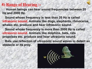 8) Range of Hearing :-
Human beings can hear sound frequencies between 20
Hz and 2000 Hz.
Sound whose frequency is less than 20 Hz is called
infrasonic sound. Animals like dogs, elephants, rhinoceros,
whales etc. produce and hear infrasonic sound.
Sound whose frequency is more than 2000 Hz is called
ultrasonic sound. Animals like dolphins, bats, rats
propoises etc. produce and hear ultrasonic sound.
Bats use reflection of ultrasonic sound waves to detect an
obstacle or its prey.
 