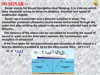 10) SONAR :-
Sonar stands for Sound Navigation And Ranging. It is a device which
uses ultrasonic waves to measure distance, direction and speed of
underwater objects.
Sonar has a transmitter and a detector installed in ships. The
transmitter produces ultrasonic sound waves which travel through the
water and after striking the object in the sea bed is reflected back to the
detector.
The distance of the object can be calculated by knowing the speed of
sound in water and the time taken between the transmission and
reception of ultrasound.
If the time taken for the transmission and reception of ultra sound is t
and the distance travelled is 2d by the ultra sound, then 2d = v x t
or d = v x t
2
 