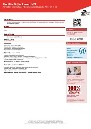 CERTYOU, 37 rue des Mathurins, 75008 PARIS - SAS au capital de 10 000 Euros
Tél : 01 42 93 52 72 - Fax : 01 70 72 02 72 - contact@certyou.com - www.certyou.com
RCS de Paris n° 804 509 461- TVA intracommunautaire FR03 804509461 - APE 8559A
Déclaration d’activité enregistrée sous le N° 11 75 52524 75 auprès du préfet de région d’Ile-de-France
Modifier Outlook avec .NET
Formation Informatique / Développement logiciel / .NET, C# et VB
OBJECTIFS
• Connaître les possibilités de la programmation pour Outlook. Etre capable de prévoir, développer, déployer, maintenir
un module pour Outlook.
PUBLIC
Tous
PRE-REQUIS
• Connaissance de VB.NET ou C#
PROGRAMME
Introduction
Historique et versions de Ms Office
Autres produits et solutions alternatives
Environnement de développement et tests
Rappels selon nécessité de C#/VB.net
Création d'un projet minimal
Création du projet dans l'environnement
Intégration dans Outlook et Windows, installation/désinstallation
Déclenchements dans Outlook, démarrage, solutions possibles d'intégration de l'interface
Contrôle de la sécurité et impossibilités
Atelier pratique : un utilitaire depuis Outlook
Manipulation des données d'Outlook
Les classes de données essentielles dans Outlook ; accès, modification
Eléments utiles spécifiques du framework .NET
Enjeux de performances et de confidentialité
Atelier pratique : associer un groupware à Outlook - Mise en route
A retenir
Durée : 2 jours soit 14h.
Réf. OUNET
Dates des sessions
Cette
formation est
également
proposée en
formule
INTRA-ENTREPRISE.
Inclus dans cette formation
Coaching Après-COURS
Pendant 30 jours, votre formateur
sera disponible pour vous aider.
CERTyou s'engage dans la réalisation
de vos objectifs.
Votre garantie 100%
SATISFACTION
Notre engagement 100% satisfaction
vous garantit la plus grande qualité
de formation.