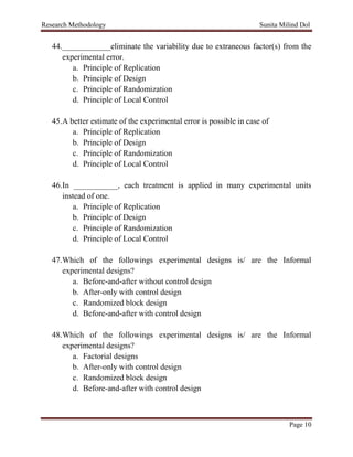 Research Methodology Sunita Milind Dol
Page 10
44.____________eliminate the variability due to extraneous factor(s) from the
experimental error.
a. Principle of Replication
b. Principle of Design
c. Principle of Randomization
d. Principle of Local Control
45.A better estimate of the experimental error is possible in case of
a. Principle of Replication
b. Principle of Design
c. Principle of Randomization
d. Principle of Local Control
46.In ___________, each treatment is applied in many experimental units
instead of one.
a. Principle of Replication
b. Principle of Design
c. Principle of Randomization
d. Principle of Local Control
47.Which of the followings experimental designs is/ are the Informal
experimental designs?
a. Before-and-after without control design
b. After-only with control design
c. Randomized block design
d. Before-and-after with control design
48.Which of the followings experimental designs is/ are the Informal
experimental designs?
a. Factorial designs
b. After-only with control design
c. Randomized block design
d. Before-and-after with control design
 