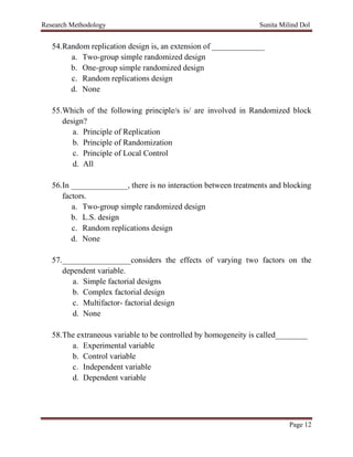 Research Methodology Sunita Milind Dol
Page 12
54.Random replication design is, an extension of _____________
a. Two-group simple randomized design
b. One-group simple randomized design
c. Random replications design
d. None
55.Which of the following principle/s is/ are involved in Randomized block
design?
a. Principle of Replication
b. Principle of Randomization
c. Principle of Local Control
d. All
56.In ______________, there is no interaction between treatments and blocking
factors.
a. Two-group simple randomized design
b. L.S. design
c. Random replications design
d. None
57._________________considers the effects of varying two factors on the
dependent variable.
a. Simple factorial designs
b. Complex factorial design
c. Multifactor- factorial design
d. None
58.The extraneous variable to be controlled by homogeneity is called________
a. Experimental variable
b. Control variable
c. Independent variable
d. Dependent variable
 