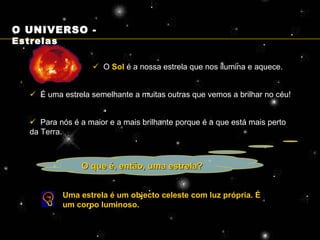 O que é, então, uma estrela?    O  Sol  é a nossa estrela que nos ilumina e aquece.    É uma estrela semelhante a muitas outras que vemos a brilhar no céu!    Para nós é a maior e a mais brilhante porque é a que está mais perto da Terra. Uma estrela é um objecto celeste com luz própria. É um corpo luminoso. O UNIVERSO -  Estrelas 