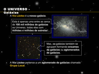 A  Via Láctea  é a  nossa galáxia . Esta é apenas uma entre as cerca de  100 mil milhões de galáxias  no Universo, todas elas com  milhões e milhões de estrelas !... Mas, as galáxias também se agrupam formando  enxames de galáxias  ou  aglomerados de galáxias . A  Via Láctea  pertence a um  aglomerado de galáxias  chamado  Grupo Local . O UNIVERSO -  Galáxias 