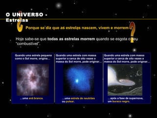 Porque se diz que as estrelas nascem, vivem e morrem ? ? Hoje sabe-se que  todas as estrelas morrem  quando se esgota o seu “combustível”. Quando uma estrela pequena como o Sol morre, origina… Quando uma estrela com massa superior a cerca de oito vezes a massa do Sol morre, pode originar… … uma  anã branca . … uma  estrela de neutrões  ou  pulsar . … após a fase de supernova, um  buraco negro . Quando uma estrela com massa superior a cerca de oito vezes a massa do Sol morre, pode originar… O UNIVERSO -  Estrelas 
