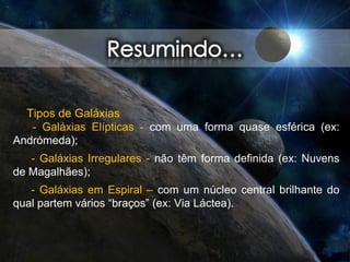 Tipos de Galáxias
- Galáxias Elípticas - com uma forma quase esférica (ex:
Andrómeda);
- Galáxias Irregulares - não têm forma definida (ex: Nuvens
de Magalhães);
- Galáxias em Espiral – com um núcleo central brilhante do
qual partem vários “braços” (ex: Via Láctea).
 