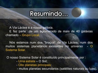 A Via Láctea é a nossa galáxia.
E faz parte de um aglomerado de mais de 40 galáxias
chamado – Grupo Local.
Nós estamos num dos “braços” da Via Láctea, num dos
muitos sistemas planetários existentes no universo - O
Sistema Solar.
O nosso Sistema Solar é constituído principalmente por :
- Uma estrela – O Sol;
- Oito planetas principais;
- muitos planetas secundários (satélites naturais ou luas).
 