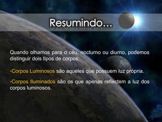 Quando olhamos para o céu, nocturno ou diurno, podemos
distinguir dois tipos de corpos:
-Corpos Luminosos são aqueles que possuem luz própria.
-Corpos Iluminados são os que apenas reflectem a luz dos
corpos luminosos.
 