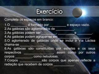 Completa os espaços em branco:
1.O _________ é formado por _________ e espaço vazio.
2.As galáxias são aglomerados de __________.
3.As galáxias podem ser ________, _________e ________.
4.As galáxias podem agrupar-se em _________________.
5.O aglomerado de galáxias onde se inclui a Via Láctea
chama-se _____________.
6.As galáxias são constituídas por estrelas e os seus
respectivos ________________, assim como por outros
corpos _________, como nebulosas.
7.Corpos ____________são corpos que apenas reflecte a
radiação que recebem de corpos ___________.
 