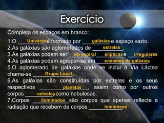 Completa os espaços em branco:
1.O _________ é formado por _________ e espaço vazio.
2.As galáxias são aglomerados de __________.
3.As galáxias podem ser ________, _________e ________.
4.As galáxias podem agrupar-se em _________________.
5.O aglomerado de galáxias onde se inclui a Via Láctea
chama-se _____________.
6.As galáxias são constituídas por estrelas e os seus
respectivos ________________, assim como por outros
corpos _________, como nebulosas.
7.Corpos ____________são corpos que apenas reflecte a
radiação que recebem de corpos ___________.
Universo galáxias
estrelas
em espiral elípticas irregulares
enxames de galáxias
Grupo Local
planetas
celestes
iluminados
luminosos
 