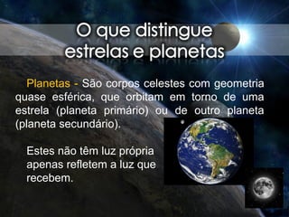 Planetas - São corpos celestes com geometria
quase esférica, que orbitam em torno de uma
estrela (planeta primário) ou de outro planeta
(planeta secundário).
Estes não têm luz própria
apenas refletem a luz que
recebem.
 