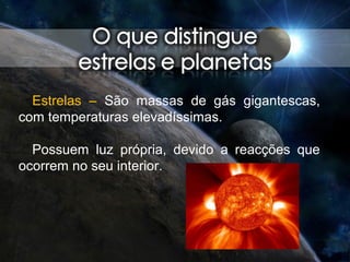 Estrelas – São massas de gás gigantescas,
com temperaturas elevadíssimas.
Possuem luz própria, devido a reacções que
ocorrem no seu interior.
 