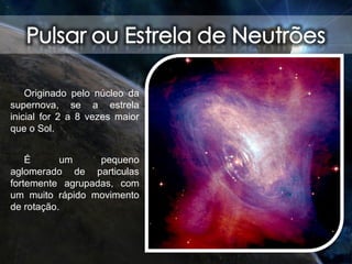 Originado pelo núcleo da
supernova, se a estrela
inicial for 2 a 8 vezes maior
que o Sol.
É um pequeno
aglomerado de particulas
fortemente agrupadas, com
um muito rápido movimento
de rotação.
 
