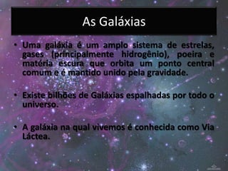 As Galáxias
• Uma galáxia é um amplo sistema de estrelas,
  gases (principalmente hidrogênio), poeira e
  matéria escura que orbita um ponto central
  comum e é mantido unido pela gravidade.

• Existe bilhões de Galáxias espalhadas por todo o
  universo.

• A galáxia na qual vivemos é conhecida como Via
  Láctea.
 