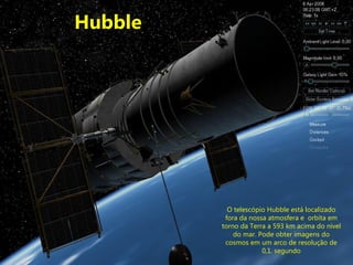 Hubble O telescópio Hubble está localizado fora da nossa atmosfera e  orbita em torno da Terra a 593 km acima do nível do mar. Pode obter imagens do cosmos em um arco de resolução de 0,1 .  segundo 