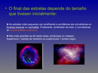 • O final das estrelas depende do tamaño
  que tivesen inicialmente:

►As estrelas máis pequenas van arrefriando e encóllense ata convértense en
Enanas brancas ou vermellas. Finalmente, arrefriarán de todo, e convértense
en corpos sólidos e escuros.

►Nas máis grandes ao ter tanta masa, próducese un colapso:
Supernova + estrela de neutróns ou supernovas + burato negro.
 
